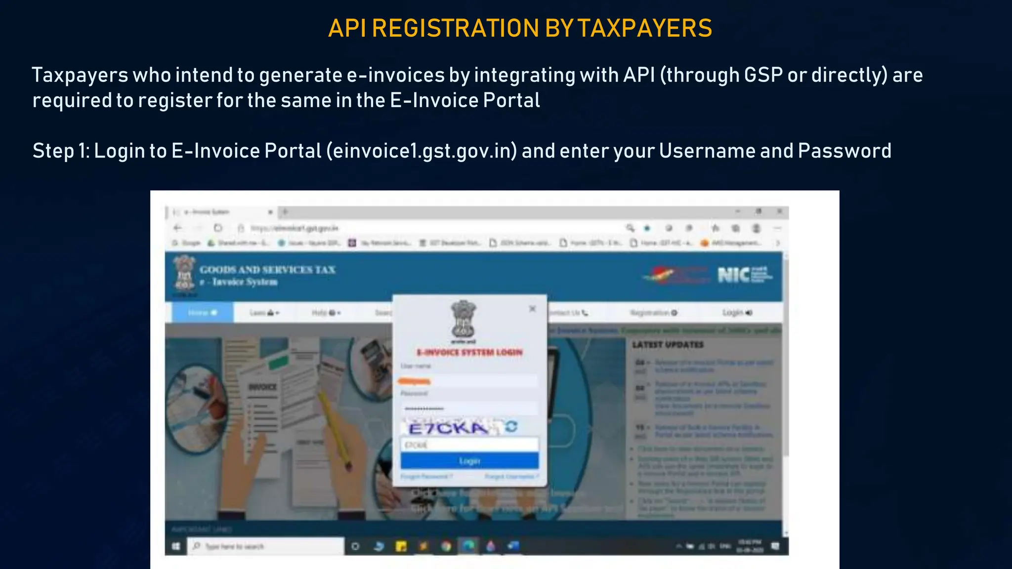 API REGISTRATION BY TAXPAYERS
Taxpayers who intend to generate e-invoices by integratingwith API (through GSP or directly) are
requiredto register for the same in the E-Invoice Portal
Step 1: Login to E-Invoice Portal (einvoice1.gst.gov.in) and enter your Username and Password
 