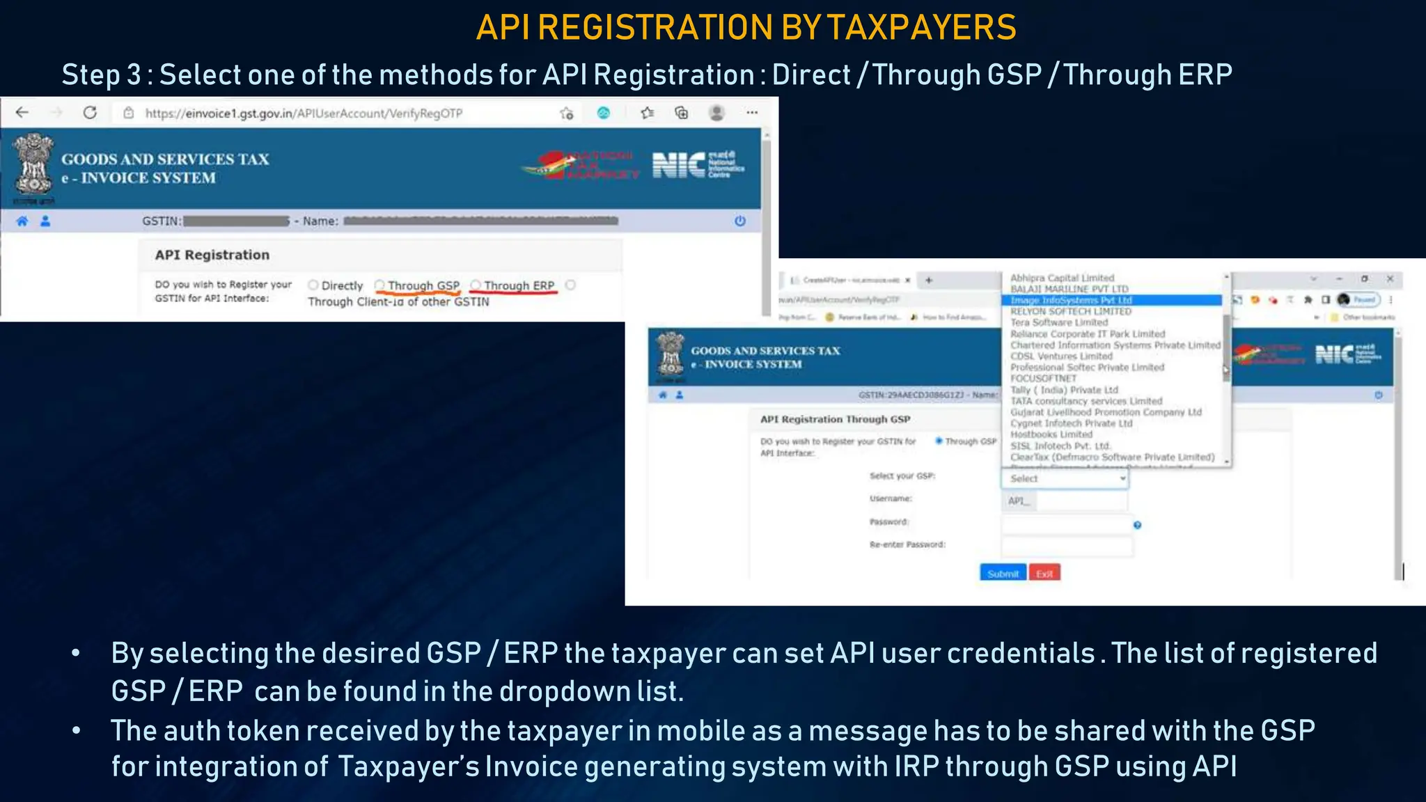 Step 3 : Select one of the methods for API Registration: Direct / Through GSP / Through ERP
API REGISTRATION BY TAXPAYERS
• By selecting the desired GSP / ERP the taxpayer can set API user credentials. The list of registered
GSP / ERP can be found in the dropdown list.
• The auth token received by the taxpayer in mobile as a message has to be shared with the GSP
for integrationof Taxpayer’s Invoice generatingsystem with IRP through GSP using API
 