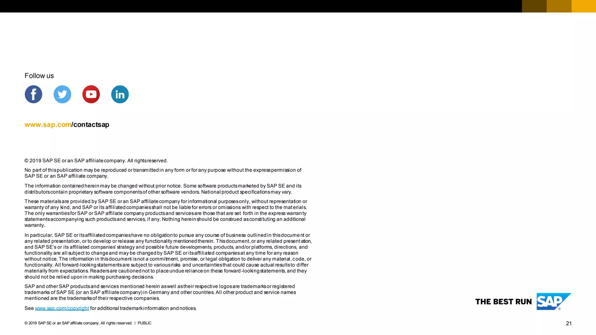 21PUBLIC© 2019 SAP SE or an SAP affiliate company. All rights reserved. ǀ
© 2019 SAP SE or an SAP affiliatecompany. All rightsreserved.
No part of thispublication may be reproduced or transmittedin any form or for any purpose without the expresspermission of
SAP SE or an SAP affiliate company.
The information containedhereinmay be changed without prior notice. Some software productsmarketed by SAP SE and its
distributorscontain proprietary software componentsof other software vendors. National product specificationsmay vary.
These materialsare provided by SAP SE or an SAP affiliatecompany for informational purposesonly, without representation or
warranty of any kind, and SAP or its affiliatedcompaniesshall not be liablefor errors or omissions with respect to the materials.
The only warrantiesfor SAP or SAP affiliate company productsand servicesare those that are set forth in the express warranty
statementsaccompanying such productsand services, if any. Nothing hereinshould be construed asconstituting an additional
warranty.
In particular, SAP SE or itsaffiliatedcompanieshave no obligationto pursue any course of business outlinedin thisdocument or
any related presentation, or to develop or release any functionality mentionedtherein. Thisdocument,or any related presentation,
and SAP SE’s or its affiliated companies’ strategy and possible future developments, products, and/or platforms, directions, and
functionality are all subject to changeand may be changedby SAP SE or itsaffiliated companiesat any time for any reason
without notice.The information in thisdocument isnot a commitment, promise, or legal obligation to deliver any material,code, or
functionality. All forward-lookingstatementsare subject to variousrisks and uncertaintiesthat could cause actual resultsto differ
materially from expectations. Readersare cautionednot to placeunduerelianceon these forward-lookingstatements, and they
should not be relied uponin making purchasing decisions.
SAP and other SAP productsand services mentioned herein aswell astheir respective logosare trademarksor registered
trademarks of SAP SE (or an SAP affiliatecompany) in Germany and other countries. All other product and service names
mentioned are the trademarksof their respective companies.
See www.sap.com/copyright for additional trademarkinformation andnotices.
www.sap.com/contactsap
Follow us
 