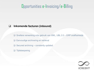 Opportunities e-Invoicing/e-Billing



   Inkomende facturen (inbound)


     Snellere verwerking mits gebruik van XML, UBL 2.0 – ERP onafhankelijk

     Eenvoudige archivering en retrieval

     Secured archiving – constantly updated

     Tijdsbesparing
 