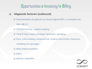 Opportunities e-Invoicing/e-Billing
   Uitgaande facturen (outbound)

     Klantvriendelijk mits gebruik van Secure Signed PDF in combinatie met

       XML UBL2,0

     Snelheid levering – snellere betaling

     Track & trace: bewijs ontvangst, herzenden, opvolging,…

     Extra: online betaling, klantenarchief, anderen documenten meesturen,

       marketing info toevoegen, …

     Beter debiteurenbeheer

     Milieu

     MUTCH CHEAPER
 