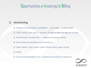 Opportunities e-Invoicing/e-Billing


   Archivering

     Amazon Technologisch marktleider - up-to-date - onafhankelijk

     100% veilig in the cloud – Amazon S3 (simple storage server) or local

     Archivering in Europa (IRL) – volgens Europese richtlijn.

     Ook andere werelddelen als dit vereist is.

     Geen kasten, geen papier, geen infrastructuur, geen ruimte

     Veilig

     Overal consulteerbaar d.m.v. webservices (sender & receiver)
 