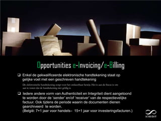 Opportunities e-Invoicing/e-Billing
 Enkel de gekwalificeerde elektronische handtekening staat op
  gelijke voet met een geschreven handtekening
   De elektronische handtekening zorgt voor het omkeerbaar bewijs. Het is aan de fiscus is om
   aan te tonen dat de handtekening niet geldig is.

 Iedere andere vorm van Authenticiteit en Integriteit dient aangetoond
  te worden door de „sender‟ en/of „receiver‟ van de respectievelijke
  factuur. Ook tijdens de periode waarin de documenten dienen
  gearchiveerd te worden.
  (België: 7+1 jaar voor handels– 15+1 jaar voor investeringsfacturen.)
 