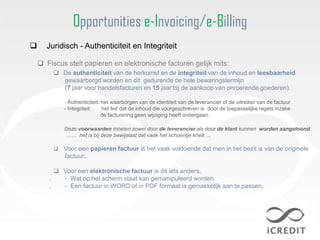 Opportunities e-Invoicing/e-Billing
     Juridisch - Authenticiteit en Integriteit

     Fiscus stelt papieren en elektronische facturen gelijk mits:
          De authenticiteit van de herkomst en de integriteit van de inhoud en leesbaarheid
           gewaarborgd worden en dit gedurende de hele bewaringstermijn
           (7 jaar voor handelsfacturen en 15 jaar bij de aankoop van onroerende goederen).

             - Authenticiteit: het waarborgen van de identiteit van de leverancier of de uitreiker van de factuur
             - Integriteit:    het feit dat de inhoud die voorgeschreven is door de toepasselijke regels inzake
                               de facturering geen wijziging heeft ondergaan.

             Deze voorwaarden moeten zowel door de leverancier als door de klant kunnen worden aangetoond.
             …… het is bij deze bewijslast dat vaak het schoentje knelt….

            Voor een papieren factuur is het vaak voldoende dat men in het bezit is van de originele
             factuur.

          Voor een elektronische factuur is dit iets anders.
       .   - Wat op het scherm staat kan gemanipuleerd worden
       .   - Een factuur in WORD of in PDF formaat is gemakkelijk aan te passen,
 