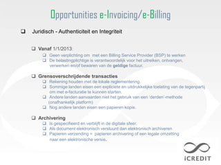 Opportunities e-Invoicing/e-Billing
   Juridisch - Authenticiteit en Integriteit


     Vanaf 1/1/2013:
         Geen verplichting om met een Billing Service Provider (BSP) te werken
         De belastingplichtige is verantwoordelijk voor het uitreiken, ontvangen,
          verwerken en/of bewaren van de geldige factuur.

     Grensoverschrijdende transacties
         Rekening houden met de lokale reglementering.
         Sommige landen eisen een expliciete en uitdrukkelijke toelating van de tegenpartij
           om met e-facturatie te kunnen starten.
         Andere landen aanvaarden niet het gebruik van een „derden‟-methode
          (onafhankelijk platform)
         Nog andere landen eisen een papieren kopie.

     Archivering
         Is gespecifieerd en verblijft in de digitale sfeer.
         Als document elektronisch verstuurd dan elektronisch archiveren
         Papieren verzending = papieren archivering of een legale omzetting
          naar een elektronische versie.
 