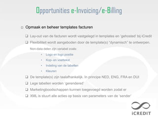 Opportunities e-Invoicing/e-Billing
□ Opmaak en beheer templates facturen

   Lay-out van de facturen wordt vastgelegd in templates en „gehosted‟ bij iCredit
   Flexibiliteit wordt aangeboden door de template(s) “dynamisch” te ontwerpen.
     Non-data delen zijn variabel zoals:
             •   Logo en logo positie
             •   Kop- en voettekst
             •   Indeling van de tabellen
             •   Kleuren
   De template(s) zijn taalafhankelijk. In principe NED, ENG, FRA en DUI
   Lege tabellen worden „gerendered‟
   Marketingboodschappen kunnen toegevoegd worden zodat er
   XML is stuurt alle acties op basis van parameters van de „sender‟
 