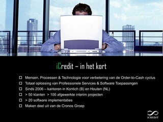 iCredit – in het kort
 Mensen, Processen & Technologie voor verbetering van de Order-to-Cash cyclus
 Totaal oplossing van Professionele Services & Software Toepassingen
 Sinds 2006 – kantoren in Kontich (B) en Houten (NL)
 > 50 klanten > 100 afgewerkte interim projecten
 > 20 software implementaties
 Maken deel uit van de Cronos Groep


 