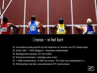 Cronos – in het kort
 Innovatieve groep gericht op het integreren en leveren van ICT oplossingen
 Sinds 1991 – 100% Belgisch – financieel onafhankelijk
 Marktgerichte aanpak, ICT als middel
 End-to-end diensten / volledige value chain
 > 2500 medewerkers - € 300 mio omzet - 5% winst voor belastingen(2012)
 Partnerships met alle vooraanstaande ICT constructeurs
 