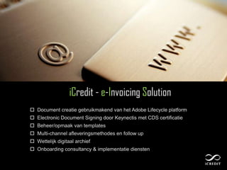 iCredit - e-Invoicing Solution
 Document creatie gebruikmakend van het Adobe Lifecycle platform
 Electronic Document Signing door Keynectis met CDS certificatie
 Beheer/opmaak van templates
 Multi-channel afleveringsmethodes en follow up
 Wettelijk digitaal archief
 Onboarding consultancy & implementatie diensten
 