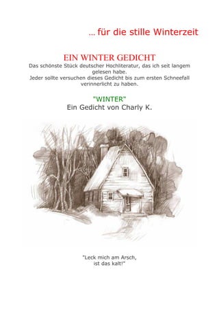 ... für die stille Winterzeit
EIN WINTER GEDICHT
Das schönste Stück deutscher Hochliteratur, das ich seit langem
gelesen habe.
Jeder sollte versuchen dieses Gedicht bis zum ersten Schneefall
verinnerlicht zu haben.

"WINTER"
Ein Gedicht von Charly K.

"Leck mich am Arsch,
ist das kalt!"

 