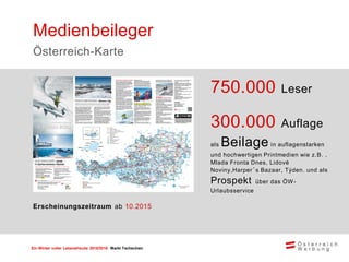 Ein Winter voller Lebensfreude 2015/2016 Markt Tschechien
750.000 Leser
300.000 Auflage
als Beilage in auflagenstarken
und hochwertigen Printmedien wie z.B. ,
Mlada Fronta Dnes, Lidové
Noviny,Harper´s Bazaar, Týden. und als
Prospekt über das ÖW-
Urlaubsservice
Medienbeileger
Österreich-Karte
Erscheinungszeitraum ab 10.2015
 