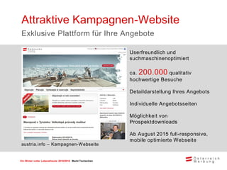Ein Winter voller Lebensfreude 2015/2016 Markt Tschechien
Userfreundlich und
suchmaschinenoptimiert
ca. 200.000 qualitativ
hochwertige Besuche
Detaildarstellung Ihres Angebots
Individuelle Angebotsseiten
Möglichkeit von
Prospektdownloads
Ab August 2015 full-responsive,
mobile optimierte Webseite
Attraktive Kampagnen-Website
Exklusive Plattform für Ihre Angebote
austria.info – Kampagnen-Webseite
 