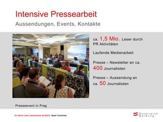 Ein Winter voller Lebensfreude 2015/2016 Markt Tschechien
ca. 1,5 Mio. Leser durch
PR Aktivitäten
Laufende Medienarbeit
Presse – Newsletter an ca.
400 Journalisten
Presse – Aussendung an
ca. 50 Journalisten
Intensive Pressearbeit
Aussendungen, Events, Kontakte
Presseevent in Prag
 