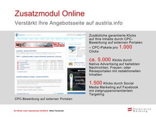 Ein Winter voller Lebensfreude 2015/2016 Markt Tschechien
Zusätzliche garantierte Klicks
auf Ihre Inhalte durch CPC-
Bewerbung auf externen Portalen
– CPC-Pakete pro 1.000
Clicks
ca. 5.000 Klicks durch
Native Advertising auf beliebten
Nachrichten, Frauen- oder
Reiseportalen mit redaktionellen
Inhalten
1.500 Klicks durch Social
Media Marketing auf Facebook
mit zielgruppenorientiertem
Targeting
Zusatzmodul Online
Verstärkt Ihre Angebotsseite auf austria.info
CPC-Bewerbung auf externen Portalen
 