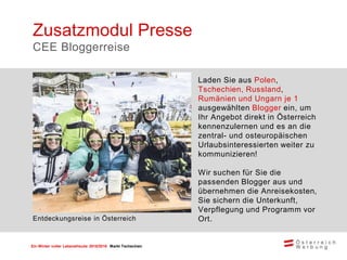 Ein Winter voller Lebensfreude 2015/2016 Markt Tschechien
Laden Sie aus Polen,
Tschechien, Russland,
Rumänien und Ungarn je 1
ausgewählten Blogger ein, um
Ihr Angebot direkt in Österreich
kennenzulernen und es an die
zentral- und osteuropäischen
Urlaubsinteressierten weiter zu
kommunizieren!
Wir suchen für Sie die
passenden Blogger aus und
übernehmen die Anreisekosten,
Sie sichern die Unterkunft,
Verpflegung und Programm vor
Ort.
Zusatzmodul Presse
CEE Bloggerreise
Entdeckungsreise in Österreich
 