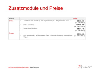 Ein Winter voller Lebensfreude 2015/2016 Markt Tschechien
Zusatzmodule und Preise
Module Preise
Online • Zusätzliche CPC Bewerbung Ihrer Angebotsseite pro 1.000 garantierten Klicks CZK 26.030,-
(ca. EUR 950,-*)
• Native Advertising CZK 183.580,-
(ca. EUR 6.700,-*)
• Social Media Marketing CZK 16.440,-
(ca. EUR 600,-*)
Presse
• CEE Bloggerreise – je 1 Blogger aus Polen, Tschechien, Russland , Rumänien und
Ungarn
CZK 64.390,-
(ca. EUR 2.350,-*)
 