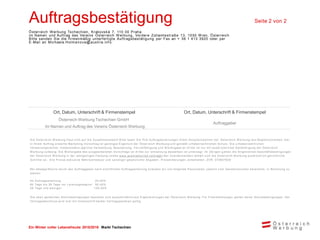 Ein Winter voller Lebensfreude 2015/2016 Markt Tschechien
Auftragsbestätigung Seite 2 von 2
Österreich Werbung Tschechien, Krakovská 7, 110 00 Praha.
im Namen und Auftrag des Vereins Österreich Werbung, Vordere Zollamtsstraße 13, 1030 W ien, Österreich
Bitte senden Sie die firmenmäßig unterfertigte Auftragsbestätigung per Fax an + 36 1 413 3920 oder per
E-Mail an Michaela.Holmanova@austria.info
Ort, Datum, Unterschrift & Firmenstempel Ort, Datum, Unterschrift & Firmenstempel
Österreich Werbung Tschechien GmbH
Im Namen und Auftrag des Vereins Österreich Werbung
Auftraggeber
Die Österreich W erbung freut sich auf die Zusam m enarbeit! Bitte faxen Sie Ihre Auftragserteilungen Ihrem Ansprechpartner der Österreich W erbung laut Begleitschreiben. Der
in Ihrem Auftrag erstellte Marketing -Vorschlag ist geistiges Eigentum der Österreich W erbung und genießt urheberrechtlichen Schutz. Die u rheberrechtlichen
Verw ertungsrechte, insbesondere jegliche Verw endung, Bearbeitung, Vervielfältigung und W eitergabe an Dritte ist nur m it ausdr ücklicher Genehm igung der Österreich
W erbung zulässig. Die W eitergabe des ausgearbeiteten Vorschlags an Dritte zur Um setzung desselben ist untersagt. Im Übrigen g elten die Allgem einen Geschäftsbedingungen
der Österreich W erbung in der letztgültigen Fassung (siehe w w w .austriatourism.com/agb ) Bei Zuw iderhandeln behält sich die Österreich W erbung ausdrücklich gerichtliche
Schritte vor. Alle Preise exklusive Mehrw ertsteuer und sonstiger gesetzlicher Abgaben. Preisänderungen vorbehalten. ZVR: 075857630
Bei Absage/Storno durch den Auftraggeber nach schriftlicher Auftragserteilung erlauben w ir uns folgende Pauschalen, jew eils v om Gesam tvolum en berechnet, in Rechnung zu
stellen:
Ab Auftragserteilung: 25,00%
60 Tage bis 30 Tage vor Leistungsbeginn: 50,00%
29 Tage und w eniger: 100,00%
Die oben genannten Stornobedingungen beziehen sich ausschließlich auf Eigenleistungen der Österreich W erbung. Für Frem dleistungen gelten deren Stornobedingungen. Der
Vertragsabschluss w ird erst m it Unterschrift beider Vertragsparteien gültig.
 
