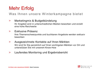 Ein Winter voller Lebensfreude 2015/2016 Markt Tschechien
> Marketingmix & Budgetbündelung
Ihr Angebot wird in unterschiedlichen Medien beworben und erzielt
eine hohe Reichweite
> Exklusive Präsenz
Ihre Themenschwerpunkte und buchbaren Angebote werden exklusiv
beworben
> Ausgezeichnete Kontakte auf Ihren Märkten
Wir sind für Sie persönlich auf Ihren wichtigsten Märkten vor Ort und
unterstützen Sie mit unserem Know-How
> Laufendes Monitoring und Ergebnisbericht
Mehr Erfolg
Was Ihnen unsere W interkampagne bietet
 
