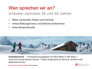 Ein Winter voller Lebensfreude 2015/2016 Markt Tschechien
Wen sprechen wir an?
Urlauber zwischen 25 und 50 Jahren
Urlaubsmotive > Entspannung gepaart mit Aktivitäten in der Natur >
Land und Leute kennen lernen > Hohe Ansprüche an Service, Komfort und
Gastronomie etc.
> Meist verheiratet, Paare und Familien
> hohes Bildungsniveau und höheres Einkommen
> hohe Reiseintensität
 