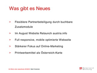 Ein Winter voller Lebensfreude 2015/2016 Markt Tschechien
> Flexiblere Partnerbeteiligung durch buchbare
Zusatzmodule
> Im August Website Relaunch austria.info
> Full responsive, mobile optimierte Webseite
> Stärkerer Fokus auf Online-Marketing
> Printwerbemittel als Österreich-Karte
Was gibt es Neues
 
