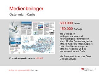 Ein Winter voller Lebensfreude 2015/2016 Markt Ungarn
600.000 Leser
150.000 Auflage
als Beilage in
auflagenstarken und
hochwertigen Printmedien
wie z.B. die Frauenmagazine
«Marie Claire»; «Nők Lapja»;
oder das Herrenmagazin
«Men's Health»; und in
Koooperation mit OMV
als Prospekt über das ÖW-
Urlaubsservice
Medienbeileger
Österreich-Karte
Erscheinungszeitraum ab 10.2015
 