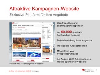 Ein Winter voller Lebensfreude 2015/2016 Markt Ungarn
Userfreundlich und
suchmaschinenoptimiert
ca. 60.000 qualitativ
hochwertige Besuche
Detaildarstellung Ihres Angebots
Individuelle Angebotsseiten
Möglichkeit von
Prospektdownloads
Ab August 2015 full-responsive,
mobile optimierte Webseite
Attraktive Kampagnen-Website
Exklusive Plattform für Ihre Angebote
austria.info – Kampagnen-Webseite
 