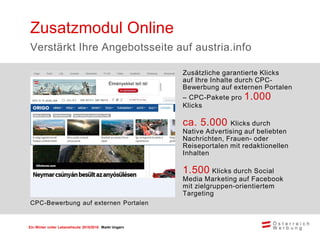 Ein Winter voller Lebensfreude 2015/2016 Markt Ungarn
Zusätzliche garantierte Klicks
auf Ihre Inhalte durch CPC-
Bewerbung auf externen Portalen
– CPC-Pakete pro 1.000
Klicks
ca. 5.000 Klicks durch
Native Advertising auf beliebten
Nachrichten, Frauen- oder
Reiseportalen mit redaktionellen
Inhalten
1.500 Klicks durch Social
Media Marketing auf Facebook
mit zielgruppen-orientiertem
Targeting
Zusatzmodul Online
Verstärkt Ihre Angebotsseite auf austria.info
CPC-Bewerbung auf externen Portalen
 