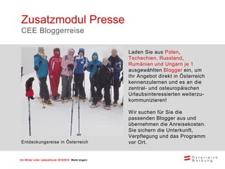 Ein Winter voller Lebensfreude 2015/2016 Markt Ungarn
Laden Sie aus Polen,
Tschechien, Russland,
Rumänien und Ungarn je 1
ausgewählten Blogger ein, um
Ihr Angebot direkt in Österreich
kennenzulernen und es an die
zentral- und osteuropäischen
Urlaubsinteressierten weiterzu-
kommunizieren!
Wir suchen für Sie die
passenden Blogger aus und
übernehmen die Anreisekosten.
Sie sichern die Unterkunft,
Verpflegung und das Programm
vor Ort.
Zusatzmodul Presse
CEE Bloggerreise
Entdeckungsreise in Österreich
 