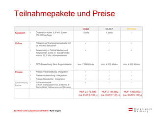 Ein Winter voller Lebensfreude 2015/2016 Markt Ungarn
Teilnahmepakete und Preise
GOLD SILBER BRONZE
Klassisch • Österreich-Karte, 0,6 Mio. Leser,
150.000 Auflage
1 Seite 1 Seite -
Online • Präsenz auf Kampagnenwebsite mit
ca. 60.000 Besuchen
  
• Bewerbung in Online Medien und
Netzwerken sowie in Social Media
mit ca. 52,5 Mio. Adimpressions
  
• CPC-Bewerbung Ihrer Angebotsseite min. 7.000 Klicks min. 4.500 Klicks min. 4.500 Klicks
Presse • Presse-Veranstaltung: Integration  - -
• Presse-Aussendung: Integration  - -
• Presse-Newsletter: Integration   -
Zusatzleistung
Partner
• 1 Urlaubsvoucher
(2 PAX im Doppelzimmer, 3 Nächte, 4-
Sterne Hotel, Halbpension und Skipass)
 - -
HUF 2.775.500,-
(ca. EUR 9.100,-)
HUF 2.165.500,-
(ca. EUR 7.100,-)
HUF 1.555.500,-
(ca. EUR 5.100,-)
 