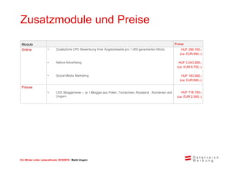 Ein Winter voller Lebensfreude 2015/2016 Markt Ungarn
Zusatzmodule und Preise
Module Preise
Online • Zusätzliche CPC Bewerbung Ihrer Angebotsseite pro 1.000 garantierten Klicks HUF 289.750,-
(ca. EUR 950,-)
• Native Advertising HUF 2.043.500,-
(ca. EUR 6.700,-)
• Social Media Marketing HUF 183.000,-
(ca. EUR 600,-)
Presse
• CEE Bloggerreise – je 1 Blogger aus Polen, Tschechien, Russland , Rumänien und
Ungarn
HUF 716.750,-
(ca. EUR 2.350,-)
 
