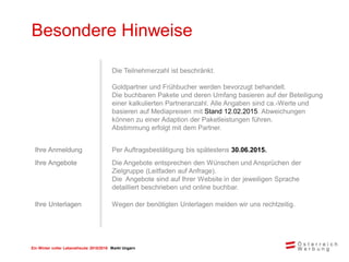 Ein Winter voller Lebensfreude 2015/2016 Markt Ungarn
Besondere Hinweise
Die Teilnehmerzahl ist beschränkt.
Goldpartner und Frühbucher werden bevorzugt behandelt.
Die buchbaren Pakete und deren Umfang basieren auf der Beteiligung
einer kalkulierten Partneranzahl. Alle Angaben sind ca.-Werte und
basieren auf Mediapreisen mit Stand 12.02.2015. Abweichungen
können zu einer Adaption der Paketleistungen führen.
Abstimmung erfolgt mit dem Partner.
Ihre Anmeldung Per Auftragsbestätigung bis spätestens 30.06.2015.
Ihre Angebote Die Angebote entsprechen den Wünschen und Ansprüchen der
Zielgruppe (Leitfaden auf Anfrage).
Die Angebote sind auf Ihrer Website in der jeweiligen Sprache
detailliert beschrieben und online buchbar.
Ihre Unterlagen Wegen der benötigten Unterlagen melden wir uns rechtzeitig.
 
