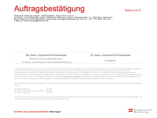 Ein Winter voller Lebensfreude 2015/2016 Markt Ungarn
Auftragsbestätigung Seite 2 von 2
Österreich Werbung Ungarn, 1068 Budapest, Rippl Rónai utca 4.
im Namen und Auftrag des Vereins Österreich Werbung, Vordere Zollamtsstraße 13, 1030 W ien, Österreich
Bitte senden Sie die firmenmäßig unterfertigte Auftragsbestätigung per Fax an + 36 1 413 3920 oder per
E-Mail an Peter.Szedlak@austria.info
Ort, Datum, Unterschrift & Firmenstempel Ort, Datum, Unterschrift & Firmenstempel
Österreich Werbung Marketing GmbH
Im Namen und Auftrag des Vereins Österreich Werbung
Auftraggeber
Die Österreich W erbung freut sich auf die Zusam m enarbeit! Bitte faxen Sie Ihre Auftragserteilungen Ihrem Ansprechpartner der Österreich W erbung laut Begleitschreiben. Der
in Ihrem Auftrag erstellte Marketing -Vorschlag ist geistiges Eigentum der Österreich W erbung und genießt urheberrechtlichen Schutz. Die u rheberrechtlichen
Verw ertungsrechte, insbesondere jegliche Verw endung, Bearbeitung, Vervielfältigung und W eitergabe an Dritte ist nur m it ausdr ücklicher Genehm igung der Österreich
W erbung zulässig. Die W eitergabe des ausgearbeiteten Vorschlags an Dritte zur Um setzung desselben ist untersagt. Im Übrigen g elten die Allgem einen Geschäftsbedingungen
der Österreich W erbung in der letztgültigen Fassung (siehe w w w .austriatourism.com/agb ) Bei Zuw iderhandeln behält sich die Österreich W erbung ausdrücklich gerichtliche
Schritte vor. Alle Preise exklusive Mehrw ertsteuer und sonstiger gesetzlicher Abgaben. Preisänderungen vorbehalten. ZVR: 075857630
Bei Absage/Storno durch den Auftraggeber nach schriftlicher Auftragserteilung erlauben w ir uns folgende Pauschalen, jew eils v om Gesam tvolum en berechnet, in Rechnung zu
stellen:
Ab Auftragserteilung: 25,00%
60 Tage bis 30 Tage vor Leistungsbeginn: 50,00%
29 Tage und w eniger: 100,00%
Die oben genannten Stornobedingungen beziehen sich ausschließlich auf Eigenleistungen der Österreich W erbung. Für Frem dleistungen gelten deren Stornobedingungen. Der
Vertragsabschluss w ird erst m it Unterschrift beider Vertragsparteien gültig.
 