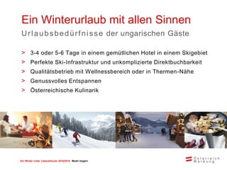 Ein Winter voller Lebensfreude 2015/2016 Markt Ungarn
Ein Winterurlaub mit allen Sinnen
Urlaubsbedürfnisse der ungarischen Gäste
> 3-4 oder 5-6 Tage in einem gemütlichen Hotel in einem Skigebiet
> Perfekte Ski-Infrastruktur und unkomplizierte Direktbuchbarkeit
> Qualitätsbetrieb mit Wellnessbereich oder in Thermen-Nähe
> Genussvolles Entspannen
> Österreichische Kulinarik
 