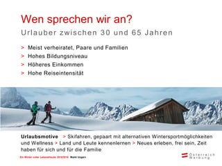 Ein Winter voller Lebensfreude 2015/2016 Markt Ungarn
Wen sprechen wir an?
Urlauber zwischen 3 0 und 65 Jahren
Urlaubsmotive > Skifahren, gepaart mit alternativen Wintersportmöglichkeiten
und Wellness > Land und Leute kennenlernen > Neues erleben, frei sein, Zeit
haben für sich und für die Familie
> Meist verheiratet, Paare und Familien
> Hohes Bildungsniveau
> Höheres Einkommen
> Hohe Reiseintensität
 