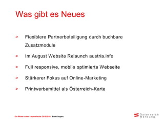 Ein Winter voller Lebensfreude 2015/2016 Markt Ungarn
> Flexiblere Partnerbeteiligung durch buchbare
Zusatzmodule
> Im August Website Relaunch austria.info
> Full responsive, mobile optimierte Webseite
> Stärkerer Fokus auf Online-Marketing
> Printwerbemittel als Österreich-Karte
Was gibt es Neues
 