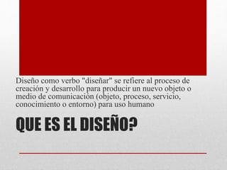 QUE ES EL DISEÑO?
Diseño como verbo "diseñar" se refiere al proceso de
creación y desarrollo para producir un nuevo objeto o
medio de comunicación (objeto, proceso, servicio,
conocimiento o entorno) para uso humano
 