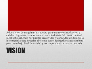 VISION
Adquisicion de maquinaria y equipo para una mejor produccion y
calidad logrando posicionamieno en la industria del diseño a nivel
local sobresaliendo por nuestra creatividad y capacidad de desarrollo
interpretativo que necesita el cliente con el respectivo asesoramiento
para un trabajo final de calidad y correspondiente a la area buscada.
 
