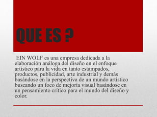 QUE ES ?
EIN WOLF es una empresa dedicada a la
elaboración análoga del diseño en el enfoque
artístico para la vida en tanto estampados,
productos, publicidad, arte industrial y demás
basándose en la perspectiva de un mundo artístico
buscando un foco de mejoría visual basándose en
un pensamiento crítico para el mundo del diseño y
color.
 