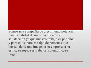 Somos una compañía de crecimiento potencial
para la calidad de nuestros clientes y
satisfacción ya que nuestro trabajo es por ellos
y para ellos, para ese tipo de personas que
buscan darle una imagen a su empresa, a su
estilo, su ropa, sus trabajos, su entorno, su
hogar.
 