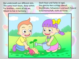But underneath our different skin,
The same heart beats, deep within.
For brothers, sisters all are we,
Meant to live in harmony.
Doch Haut und Farbe ist egal,
Das gleiche Herz schlägt überall,
Sind Brüder, Schwestern und auch Freund
in Gemeinschaft, nicht als Feind.
 
