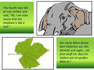 The fourth man felt
an ear, smiled, and
said, "Ah, I am now
aware that the
elephant is like a
leaf."
Der vierte Mann fasste
dem Elefanten ans Ohr,
lächelte und sagte: „Ah,
jetzt weiß ich, dass ein
Elefant wie ein großes
Blatt ist.“
 