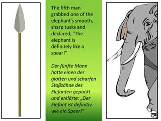 The fifth man
grabbed one of the
elephant's smooth,
sharp tusks and
declared, "The
elephant is
definitely like a
spear!”
Der fünfte Mann
hatte einen der
glatten und scharfen
Stoßzähne des
Elefanten gepackt
und erklärte: „Der
Elefant ist definitiv
wie ein Speer!“
 
