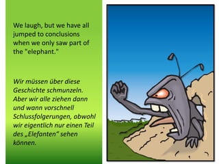 We laugh, but we have all
jumped to conclusions
when we only saw part of
the "elephant."
Wir müssen über diese
Geschichte schmunzeln.
Aber wir alle ziehen dann
und wann vorschnell
Schlussfolgerungen, obwohl
wir eigentlich nur einen Teil
des „Elefanten“ sehen
können.
 