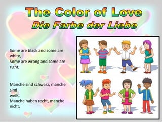 Manche sind schwarz, manche
sind
weiß,
Manche haben recht, manche
nicht,
Some are black and some are
white,
Some are wrong and some are
right,
 