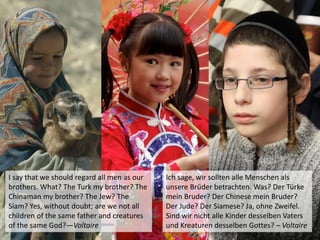 I say that we should regard all men as our
brothers. What? The Turk my brother? The
Chinaman my brother? The Jew? The
Siam? Yes, without doubt; are we not all
children of the same father and creatures
of the same God?—Voltaire
Ich sage, wir sollten alle Menschen als
unsere Brüder betrachten. Was? Der Türke
mein Bruder? Der Chinese mein Bruder?
Der Jude? Der Siamese? Ja, ohne Zweifel.
Sind wir nicht alle Kinder desselben Vaters
und Kreaturen desselben Gottes? – Voltaire
 