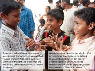 If you approach each new person you
meet in a spirit of adventure, you will find
yourself endlessly fascinated by the new
channels of thought and experience and
personality that you encounter. —Eleanor
Roosevelt
Wenn du an jede neue Person, die du triffst,
mit einer abenteuerlustigen Einstellung
herantrittst, wirst du von den neuen
Gedankengängen, Erfahrungen und
Persönlichkeiten, die dir begegnen, endlos
fasziniert sein. - Eleanor Roosevelt
 
