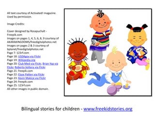 Bilingual stories for children - www.freekidstories.org
All text courtesy of Activated! magazine.
Used by permission.
Image Credits:
Cover designed by Rosapuchalt -
Freepik.com
Images on pages 1, 4, 5, 6, 8, 9 courtesy of
AKARAKINGDOMS/freedigitalphotos.net
Images on pages 2 & 3 courtesy of
bplanet/freedigitalphotos.net
Page 7: 123rf.com
Page 18: USDAgov via Flickr
Page 19: Wikipedia.org
Page 20: Club Med via Flickr, Brian Yap via
Flickr, Roberto Voltera via Flickr
Page 21: freepik.com
Page 22: Elyse Patten via Flickr
Page 23: Kevin Makice via Flickr
Page 24: freepik.com
Page 25: 123rf.com
All other images in public domain.
 