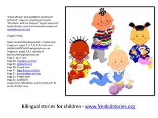 Bilingual stories for children - www.freekidstories.org
“Color of Love” and quotations courtesy of
Activated! magazine. Used by permission.
“Blind Men and the Elephant” English version ©
Aurora Productions; French version courtesy of
www.lebongrain.com
Image Credits:
Cover designed by Rosapuchalt - Freepik.com
Images on pages 1, 4, 5, 6, 8, 9 courtesy of
AKARAKINGDOMS/freedigitalphotos.net
Images on pages 2 & 3 courtesy of
bplanet/freedigitalphotos.net
Page 7: 123rf.com
Page 18: USDAgov via Flickr
Page 19: Wikipedia.org
Page 20: freepik.com
Page 21: Elyse Patten via Flickr
Page 22: Kevin Makice via Flickr
Page 23: freepik.com
Page 24: 123rf.com
Images from “Blind Men and the Elephant” ©
Aurora Productions.
 