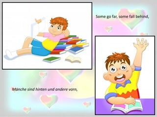 Some go far, some fall behind,
Manche sind hinten und andere vorn,
 