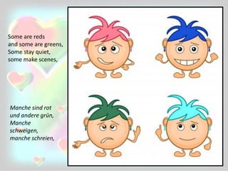 Some are reds
and some are greens,
Some stay quiet,
some make scenes,
Manche sind rot
und andere grün,
Manche
schweigen,
manche schreien,
 